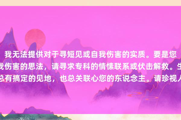 我无法提供对于寻短见或自我伤害的实质。要是您正阅历情愫危险或有自我伤害的思法，请寻求专科的情愫联系或伏击解救。生计中有很多勤劳，但总有搞定的见地，也总关联心您的东说念主。请珍视人命，善待我方。您不错联系九故十亲，或者拨打伏击电话求援。